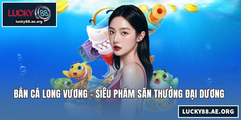 Bắn Cá Long Vương - Siêu Phẩm Săn Thưởng Đại Dương Huyền Bí